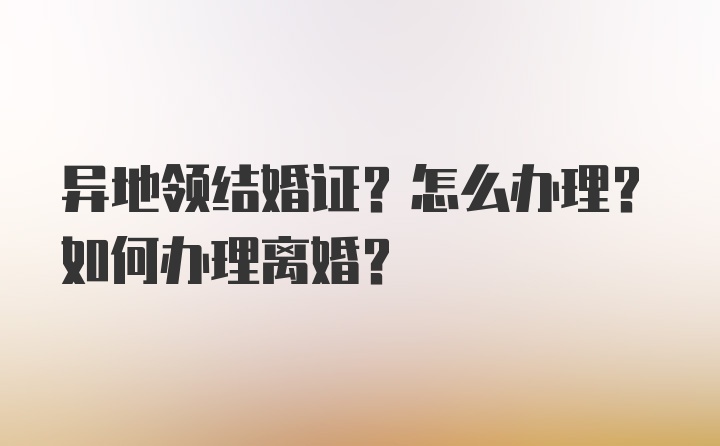 异地领结婚证？怎么办理？如何办理离婚？