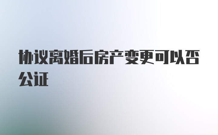 协议离婚后房产变更可以否公证