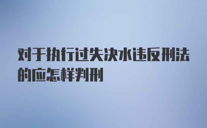 对于执行过失决水违反刑法的应怎样判刑