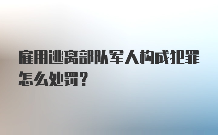 雇用逃离部队军人构成犯罪怎么处罚？