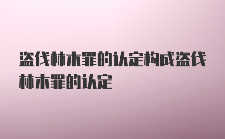 盗伐林木罪的认定构成盗伐林木罪的认定