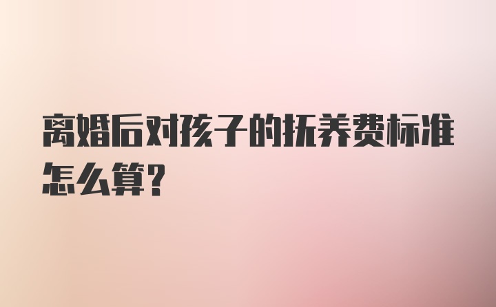 离婚后对孩子的抚养费标准怎么算？