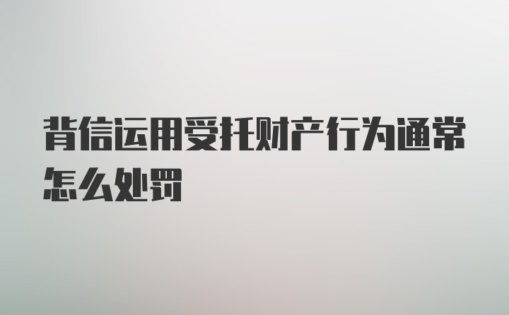 背信运用受托财产行为通常怎么处罚