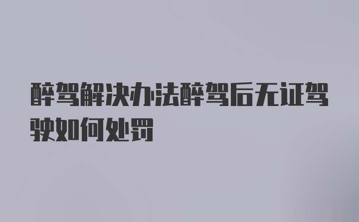 醉驾解决办法醉驾后无证驾驶如何处罚