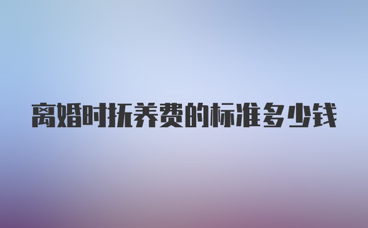 离婚时抚养费的标准多少钱