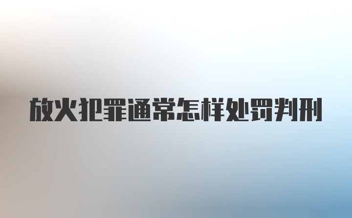 放火犯罪通常怎样处罚判刑