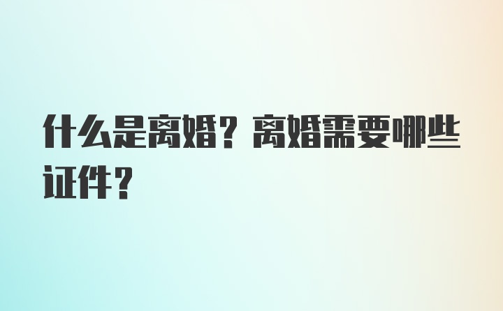 什么是离婚？离婚需要哪些证件？