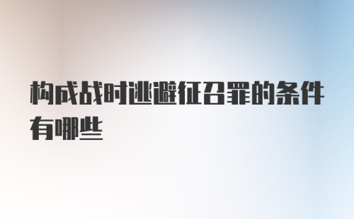 构成战时逃避征召罪的条件有哪些