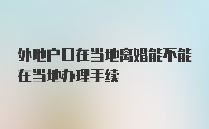 外地户口在当地离婚能不能在当地办理手续