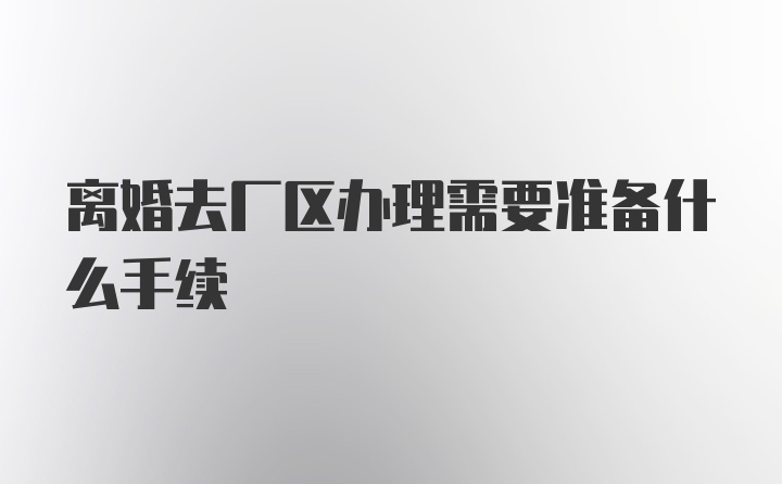 离婚去厂区办理需要准备什么手续