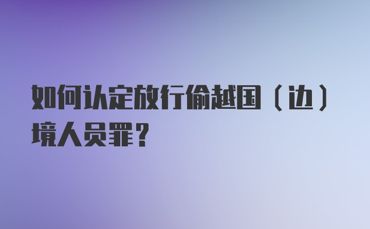 如何认定放行偷越国（边）境人员罪？