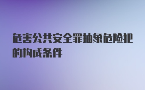 危害公共安全罪抽象危险犯的构成条件