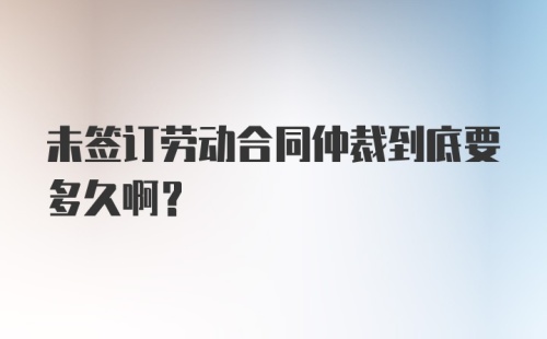 未签订劳动合同仲裁到底要多久啊？