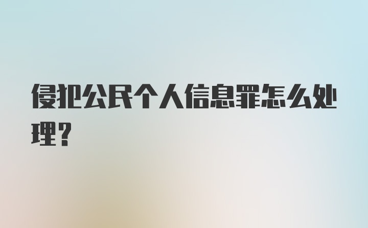 侵犯公民个人信息罪怎么处理？