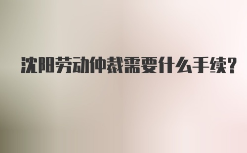 沈阳劳动仲裁需要什么手续?