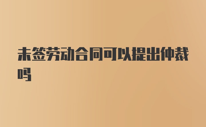 未签劳动合同可以提出仲裁吗