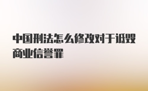 中国刑法怎么修改对于诋毁商业信誉罪