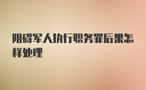 阻碍军人执行职务罪后果怎样处理