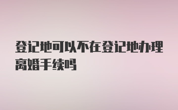 登记地可以不在登记地办理离婚手续吗