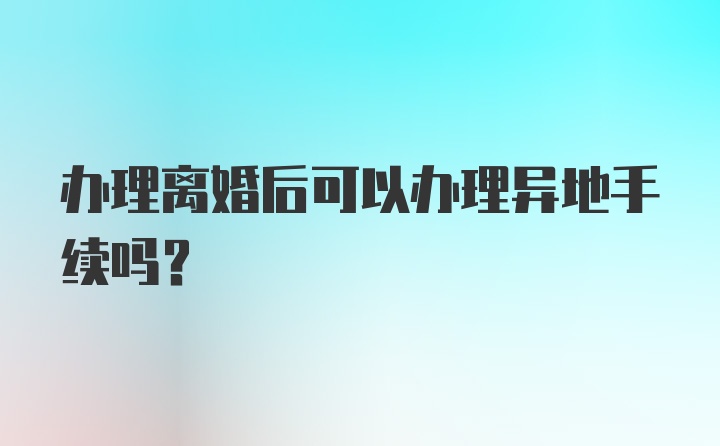 办理离婚后可以办理异地手续吗?