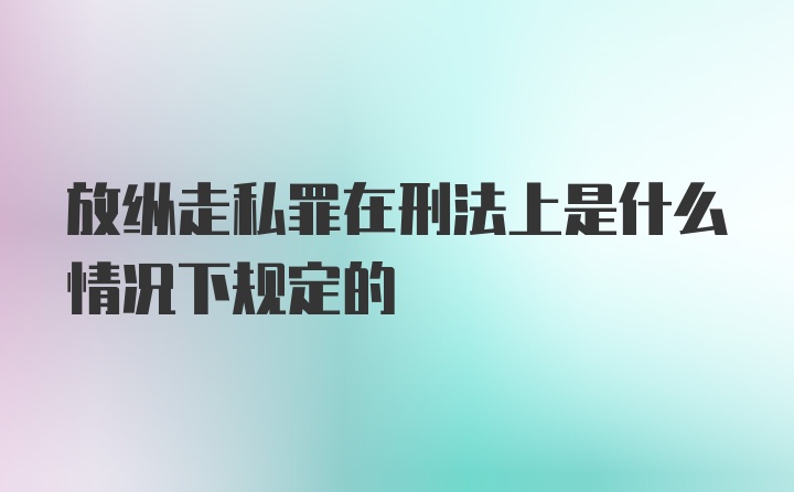 放纵走私罪在刑法上是什么情况下规定的