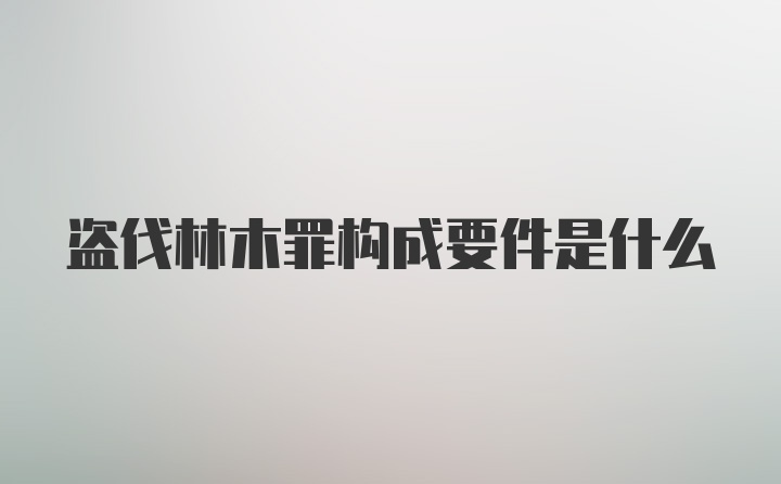 盗伐林木罪构成要件是什么