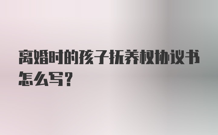 离婚时的孩子抚养权协议书怎么写？