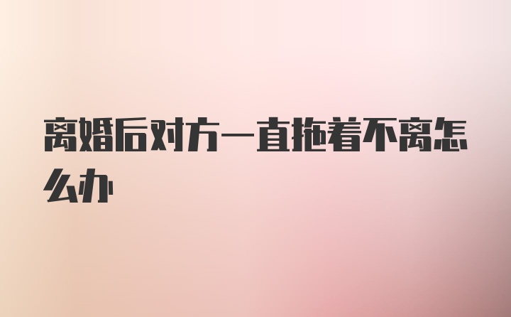 离婚后对方一直拖着不离怎么办