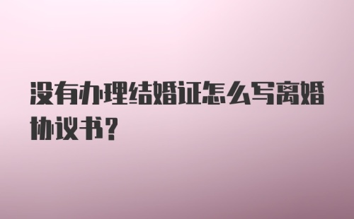 没有办理结婚证怎么写离婚协议书？