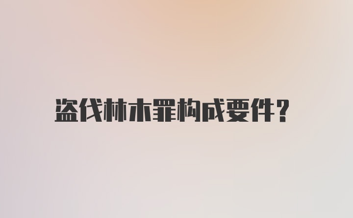 盗伐林木罪构成要件？