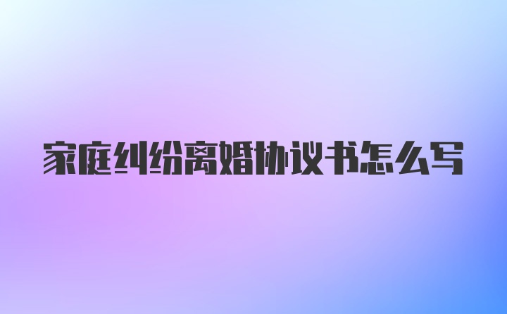 家庭纠纷离婚协议书怎么写