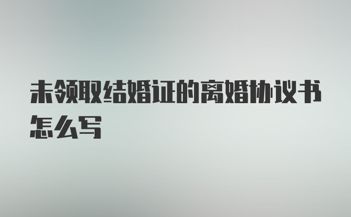 未领取结婚证的离婚协议书怎么写