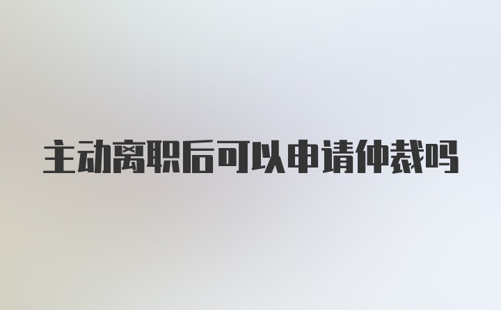 主动离职后可以申请仲裁吗