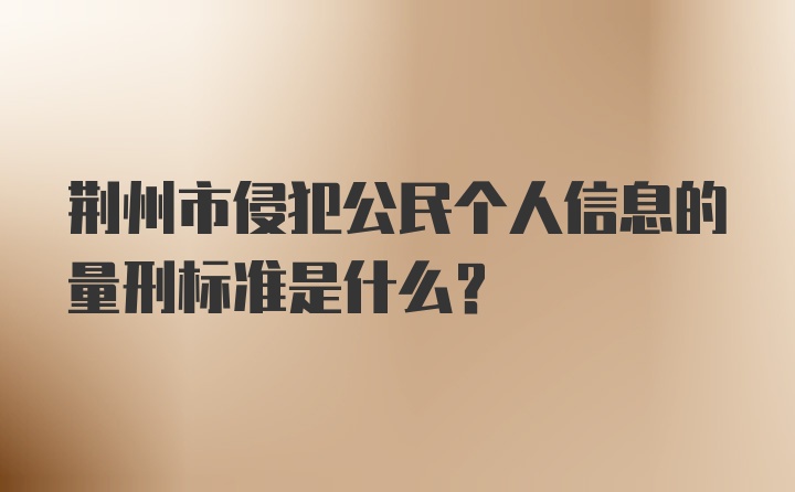 荆州市侵犯公民个人信息的量刑标准是什么？