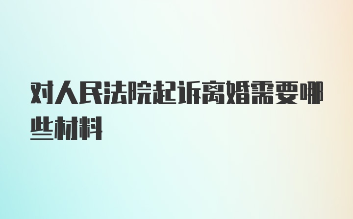 对人民法院起诉离婚需要哪些材料