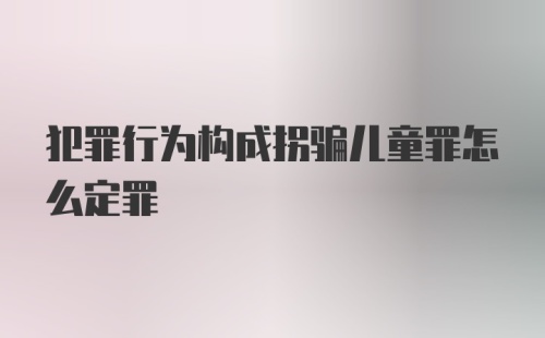 犯罪行为构成拐骗儿童罪怎么定罪