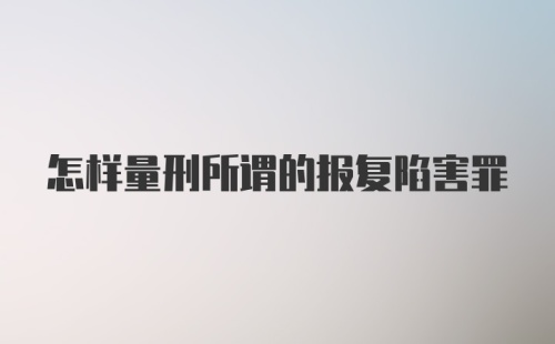 怎样量刑所谓的报复陷害罪