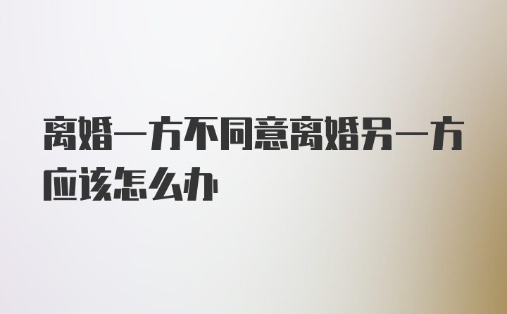 离婚一方不同意离婚另一方应该怎么办