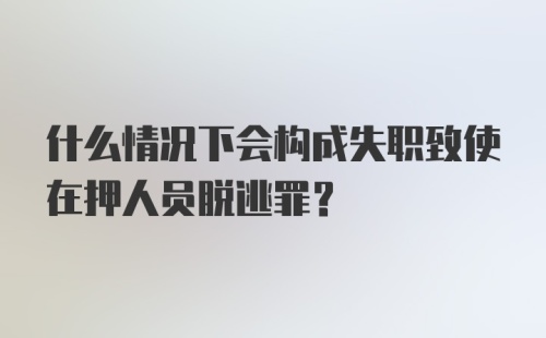 什么情况下会构成失职致使在押人员脱逃罪？