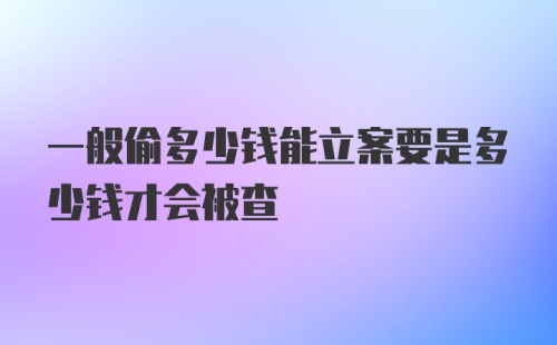 一般偷多少钱能立案要是多少钱才会被查