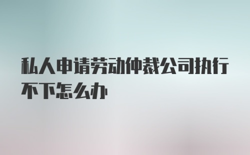 私人申请劳动仲裁公司执行不下怎么办