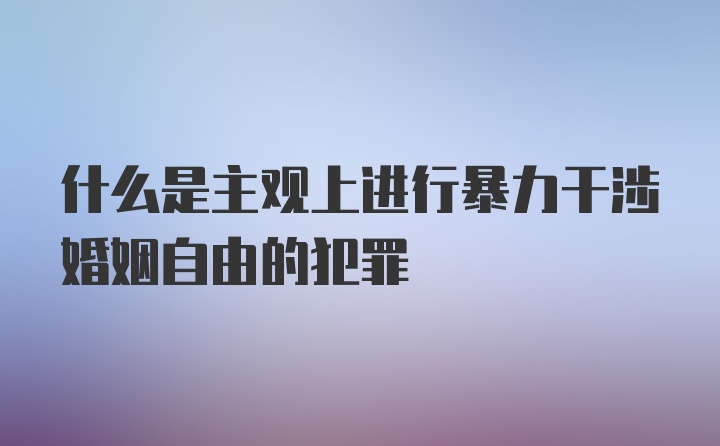 什么是主观上进行暴力干涉婚姻自由的犯罪