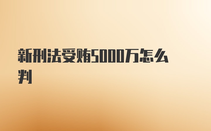 新刑法受贿5000万怎么判