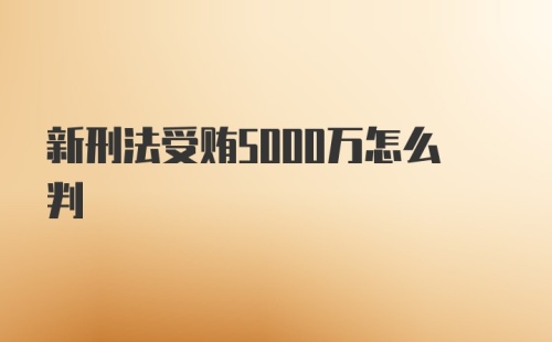 新刑法受贿5000万怎么判