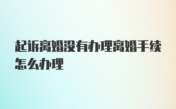 起诉离婚没有办理离婚手续怎么办理