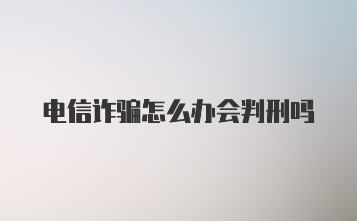 电信诈骗怎么办会判刑吗