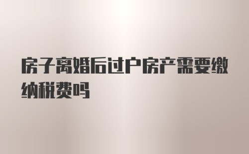 房子离婚后过户房产需要缴纳税费吗