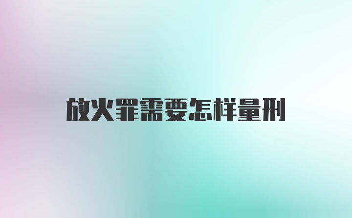 放火罪需要怎样量刑