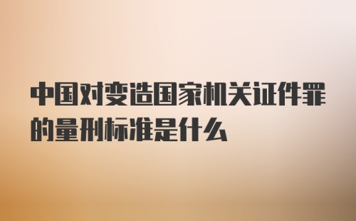 中国对变造国家机关证件罪的量刑标准是什么