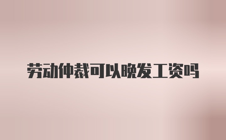 劳动仲裁可以晚发工资吗